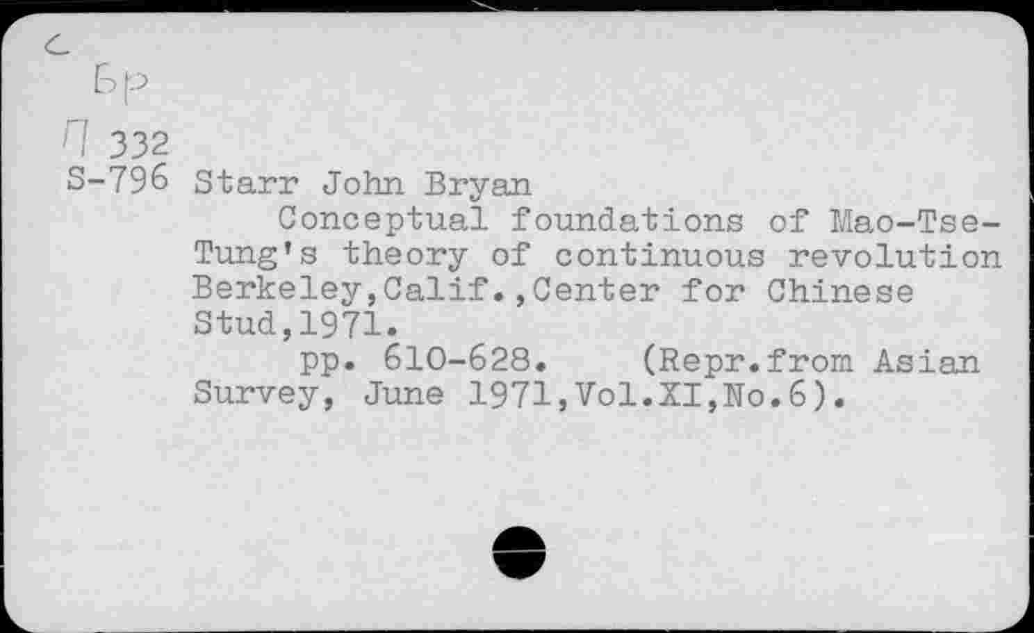 ﻿n 332
S-796 Starr John Bryan
Conceptual foundations of Mao-Tse-Tung’s theory of continuous revolution Berkeley,Calif.,Center for Chinese Stud,1971.
pp. 610-628. (Repr.from Asian Survey, June 1971,Vol.XI,No.6).